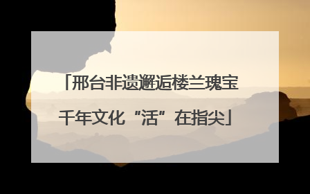 邢台非遗邂逅楼兰瑰宝 千年文化“活”在指尖