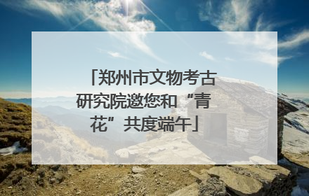 郑州市文物考古研究院邀您和“青花”共度端午