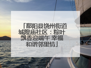 鄱阳县饶州街道城隍庙社区：粽叶飘香迎端午 幸福和谐邻里情