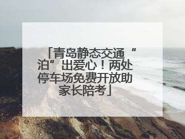 青岛静态交通“泊”出爱心！两处停车场免费开放助家长陪考
