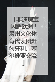 非遗瑰宝闪耀欧洲！泉州文化体育代表团赴匈牙利、塞尔维亚交流