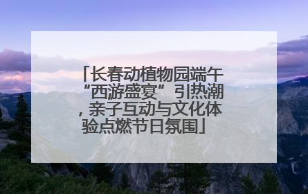 长春动植物园端午“西游盛宴”引热潮，亲子互动与文化体验点燃节日氛围