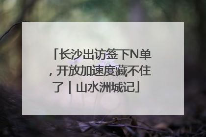 长沙出访签下N单，开放加速度藏不住了｜山水洲城记