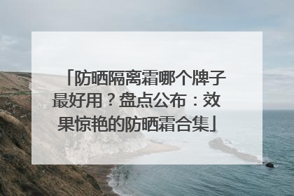 防晒隔离霜哪个牌子最好用？盘点公布：效果惊艳的防晒霜合集