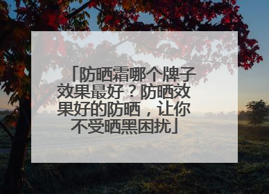防晒霜哪个牌子效果最好？防晒效果好的防晒，让你不受晒黑困扰