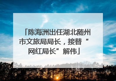 陈海洲出任湖北随州市文旅局局长，接替“网红局长”解伟