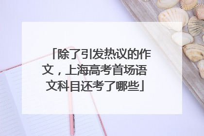 除了引发热议的作文，上海高考首场语文科目还考了哪些