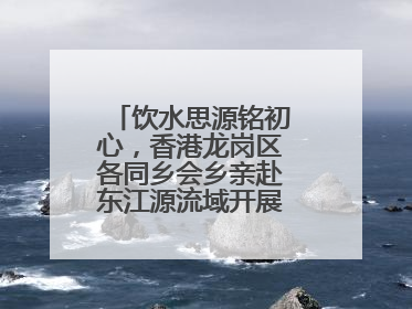 饮水思源铭初心，香港龙岗区各同乡会乡亲赴东江源流域开展国情研学活动