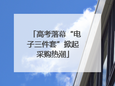 高考落幕“电子三件套”掀起采购热潮