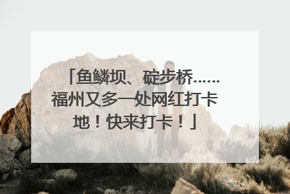 鱼鳞坝、碇步桥……福州又多一处网红打卡地！快来打卡！