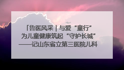 鲁医风采｜与爱“童行” 为儿童健康筑起“守护长城”——记山东省立第三医院儿科主任、主任医师马燕
