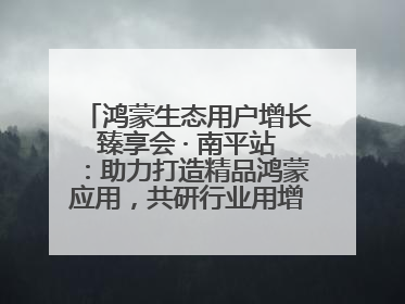 鸿蒙生态用户增长臻享会 · 南平站：助力打造精品鸿蒙应用，共研行业用增解决方案