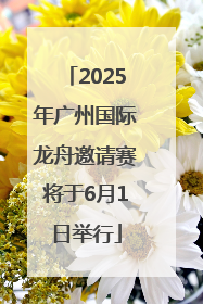 2025年广州国际龙舟邀请赛将于6月1日举行
