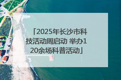 2025年长沙市科技活动周启动 举办120余场科普活动