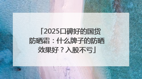 2025口碑好的国货防晒霜：什么牌子的防晒效果好？入股不亏