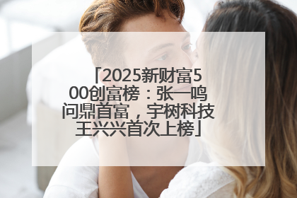 2025新财富500创富榜：张一鸣问鼎首富，宇树科技王兴兴首次上榜